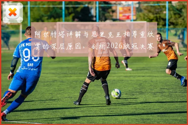 阿尔特塔详解与恩里克互相尊重欣赏的深层原因,剖析2026欧冠决赛作为团队之战的核心要义