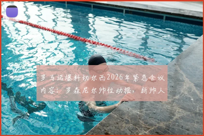 罗马诺爆料切尔西2026年紧急会议内容：罗森尼尔帅位动摇，新帅人选与解雇赔偿成焦点