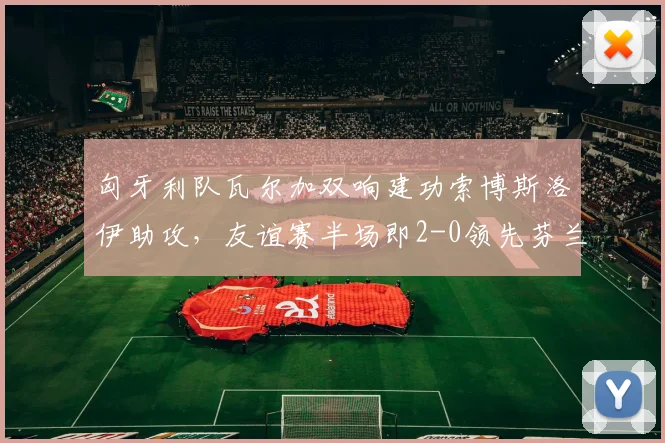 匈牙利队瓦尔加双响建功索博斯洛伊助攻，友谊赛半场即2-0领先芬兰队