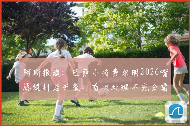 阿斯报道：巴萨小将费尔明2026嘴唇缝针后开裂，首次处理不充分需二次缝合引关注