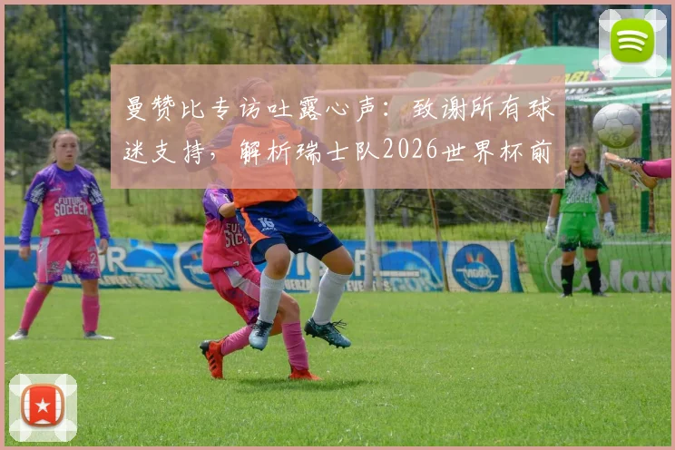 曼赞比专访吐露心声：致谢所有球迷支持，解析瑞士队2026世界杯前如何持续变强