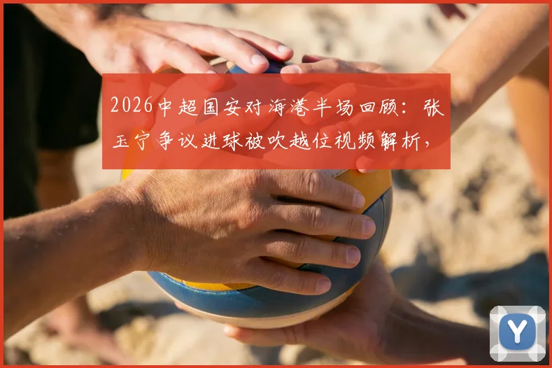 2026中超国安对海港半场回顾:张玉宁争议进球被吹越位视频解析,维塔尔点球全过程,附半场技术统计报告