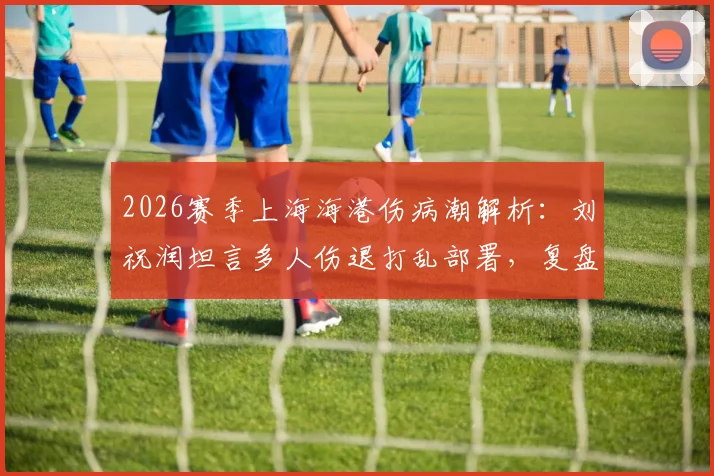 2026赛季上海海港伤病潮解析:刘祝润坦言多人伤退打乱部署,复盘德比失利后球队调整方向