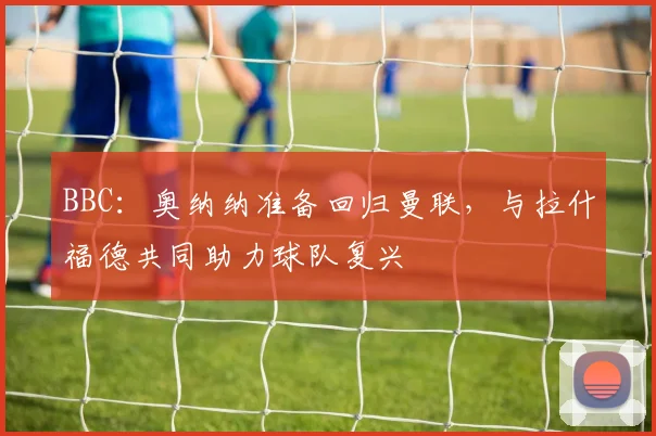 BBC：奥纳纳准备回归曼联，与拉什福德共同助力球队复兴