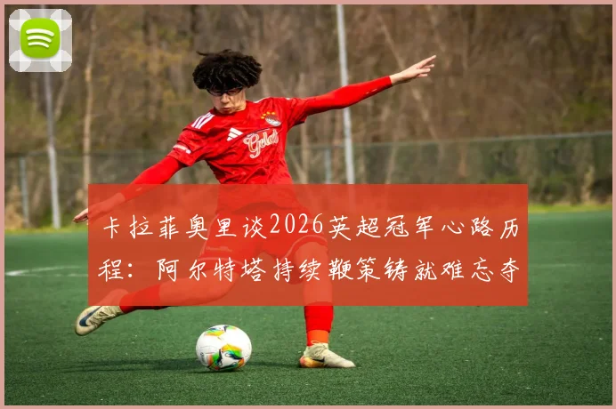 卡拉菲奥里谈2026英超冠军心路历程:阿尔特塔持续鞭策铸就难忘夺冠之路