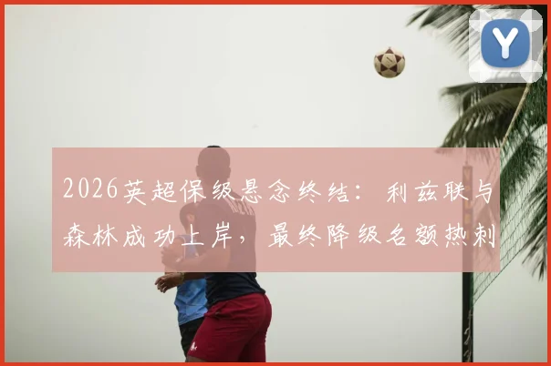 2026英超保级悬念终结:利兹联与森林成功上岸,最终降级名额热刺PK西汉姆联全解析