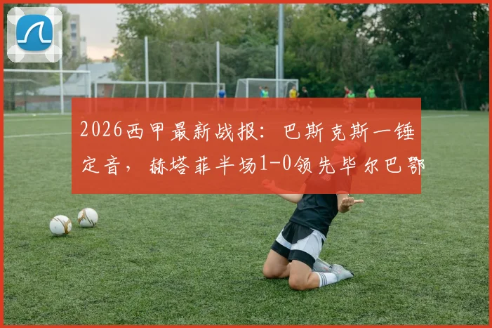2026西甲最新战报：巴斯克斯一锤定音，赫塔菲半场1-0领先毕尔巴鄂竞技，战术博弈成焦点