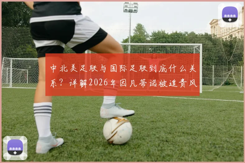 中北美足联与国际足联到底什么关系？详解2026年因凡蒂诺被追责风波始末与原因