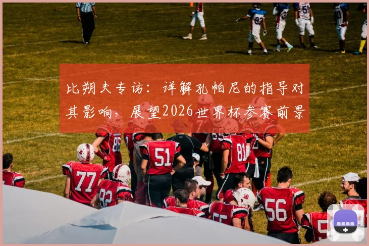 比朔夫专访：详解孔帕尼的指导对其影响，展望2026世界杯参赛前景与国家队生涯规划