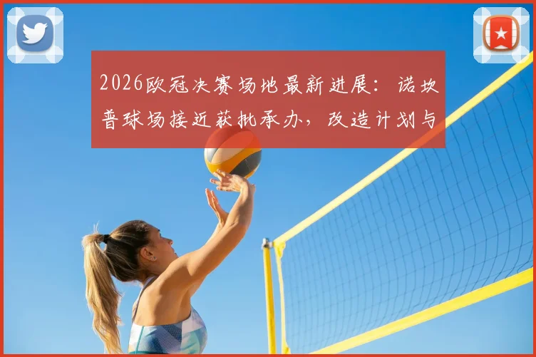 2026欧冠决赛场地最新进展：诺坎普球场接近获批承办，改造计划与举办时间详解