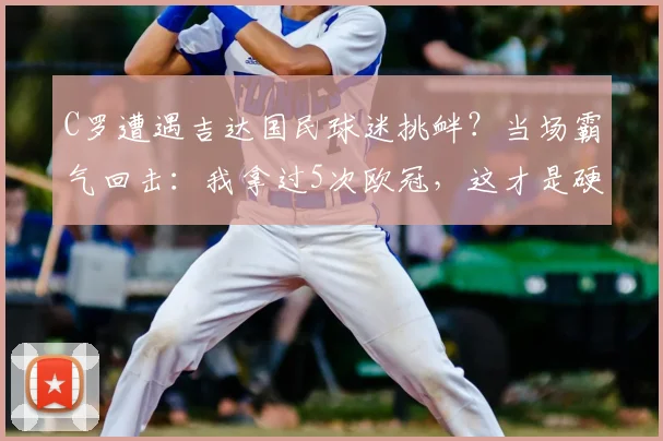 C罗遭遇吉达国民球迷挑衅？当场霸气回击：我拿过5次欧冠，这才是硬实力！