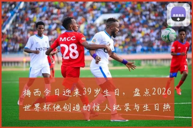 梅西今日迎来39岁生日，盘点2026世界杯他创造的惊人纪录与生日热议话题