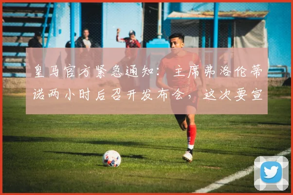 皇马官方紧急通知：主席弗洛伦蒂诺两小时后召开发布会，这次要宣布什么重磅消息？