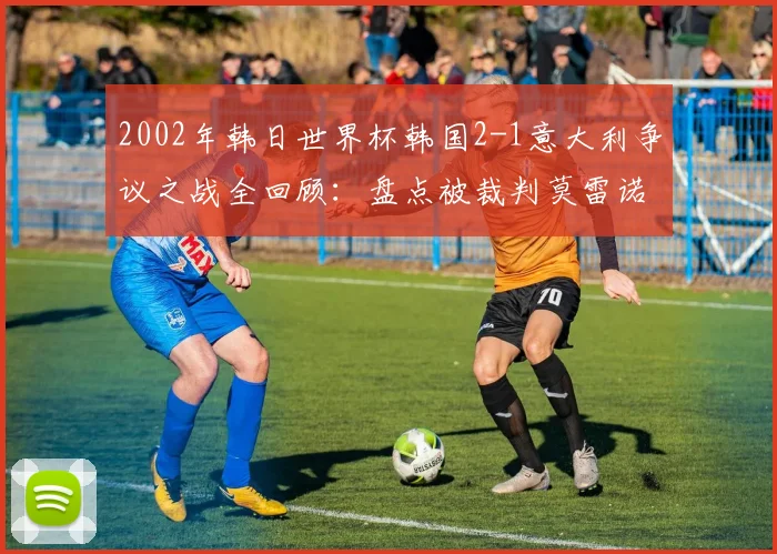 2002年韩日世界杯韩国2-1意大利争议之战全回顾：盘点被裁判莫雷诺毁掉的经典对决