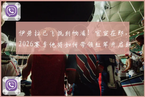 伊劳拉已飞抵利物浦!官宣在即,2026赛季他将如何带领红军开启新时代?