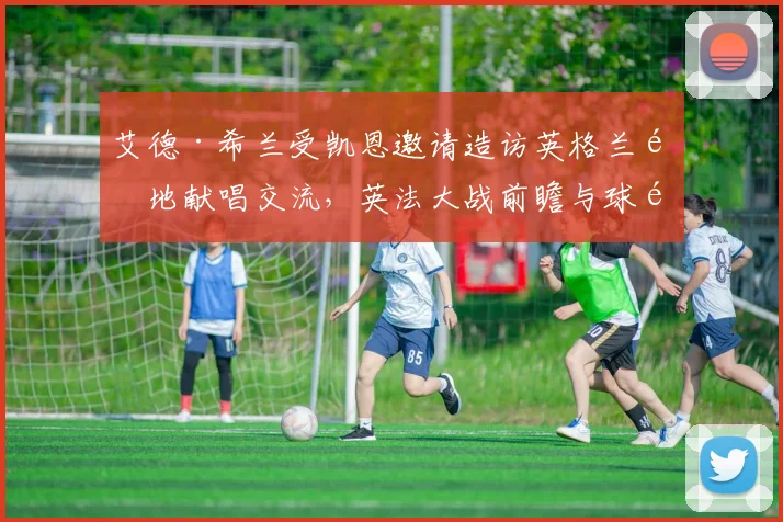艾德·希兰受凯恩邀请造访英格兰驻地献唱交流，英法大战前瞻与球队氛围解析