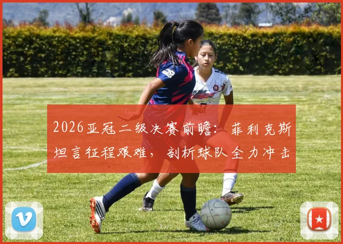 2026亚冠二级决赛前瞻：菲利克斯坦言征程艰难，剖析球队全力冲击冠军背后的战术与决心