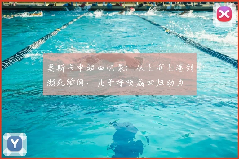 奥斯卡中超回忆录:从上海上港到濒死瞬间,儿子呼唤成回归动力