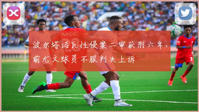 波尔塔诺瓦性侵案二审获刑六年,前尤文球员不服判决上诉