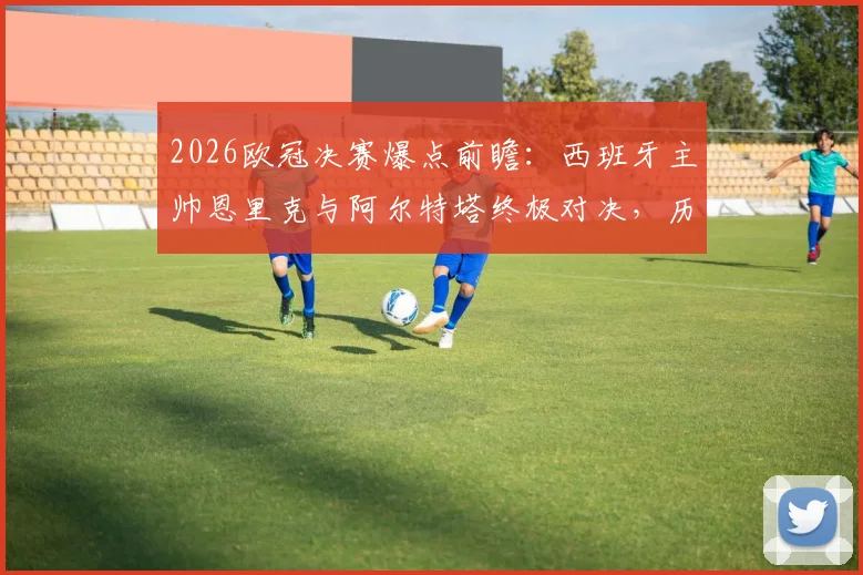 2026欧冠决赛爆点前瞻：西班牙主帅恩里克与阿尔特塔终极对决，历史首次内战全解析