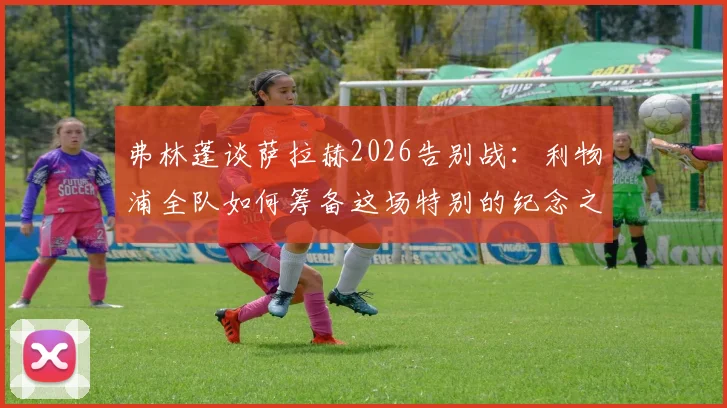 弗林蓬谈萨拉赫2026告别战：利物浦全队如何筹备这场特别的纪念之战？