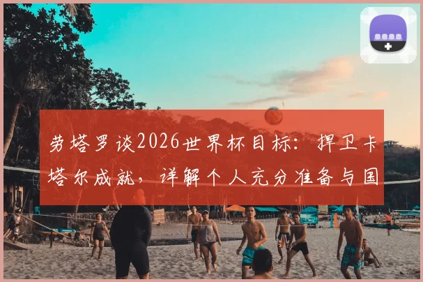 劳塔罗谈2026世界杯目标：捍卫卡塔尔成就，详解个人充分准备与国家队状态