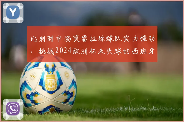 比利时中场莫雷拉称球队实力强劲，挑战2024欧洲杯未失球的西班牙队，附双方战术前瞻与球员看点