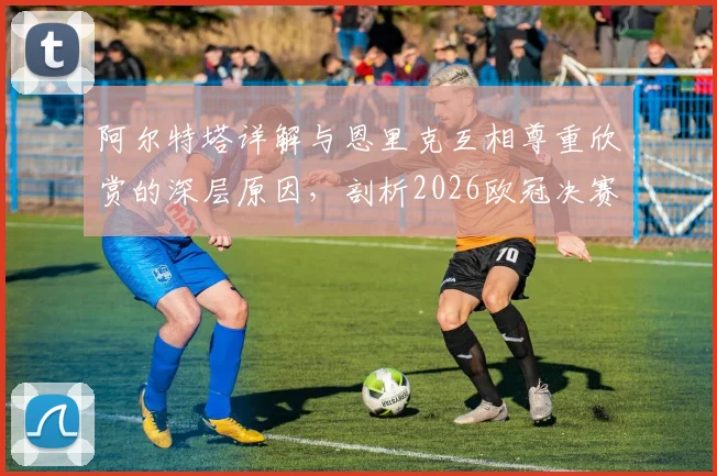 阿尔特塔详解与恩里克互相尊重欣赏的深层原因，剖析2026欧冠决赛作为团队之战的核心要义