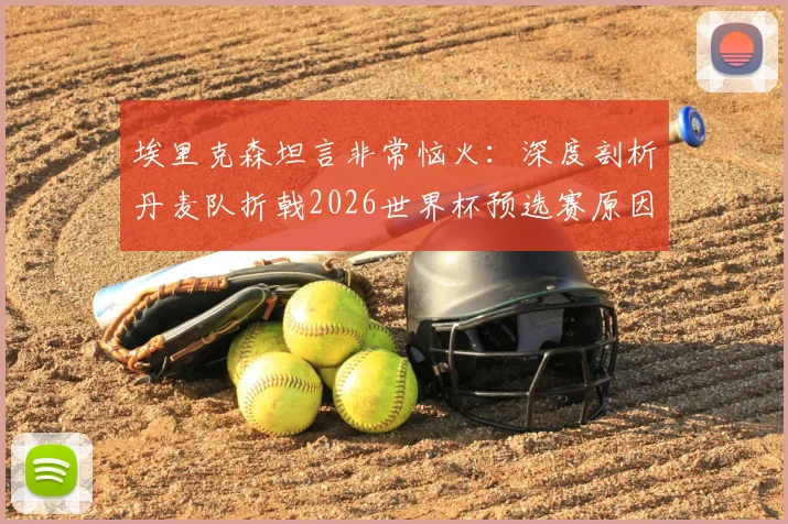 埃里克森坦言非常恼火：深度剖析丹麦队折戟2026世界杯预选赛原因，展望欧洲杯与未来之路