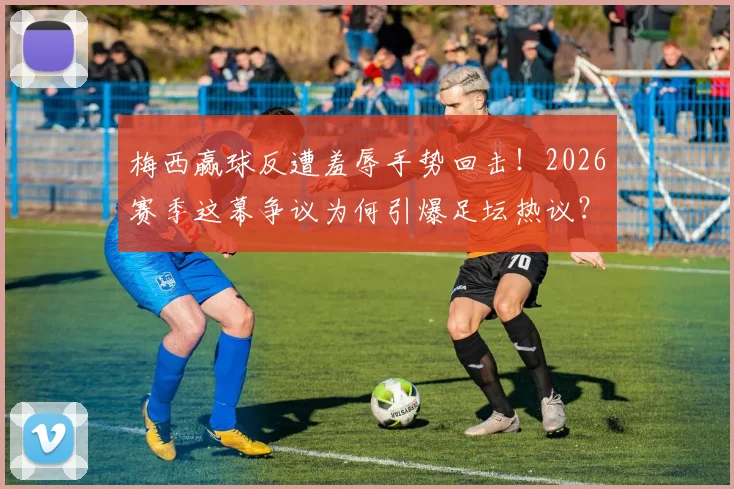 梅西赢球反遭羞辱手势回击!2026赛季这幕争议为何引爆足坛热议?