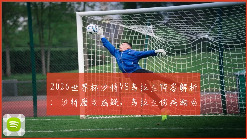 2026世界杯沙特VS乌拉圭阵容解析：沙特磨合成疑，乌拉圭伤病潮或影响首战布阵