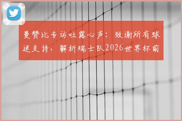 曼赞比专访吐露心声：致谢所有球迷支持，解析瑞士队2026世界杯前如何持续变强