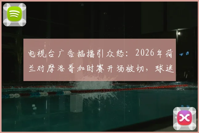 电视台广告插播引众怒:2026年荷兰对摩洛哥加时赛开场被切,球迷集体吐槽与维权指南