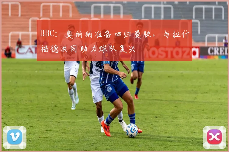 BBC：奥纳纳准备回归曼联，与拉什福德共同助力球队复兴
