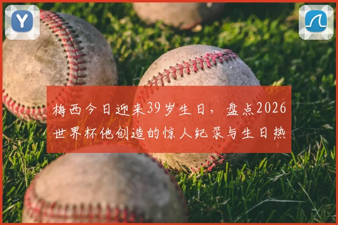 梅西今日迎来39岁生日，盘点2026世界杯他创造的惊人纪录与生日热议话题