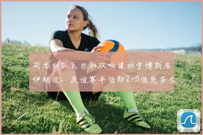 匈牙利队瓦尔加双响建功索博斯洛伊助攻，友谊赛半场即2-0领先芬兰队