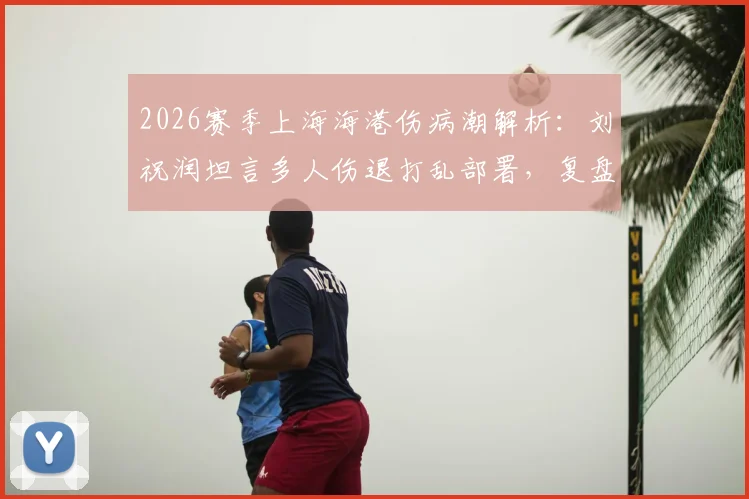 2026赛季上海海港伤病潮解析：刘祝润坦言多人伤退打乱部署，复盘德比失利后球队调整方向
