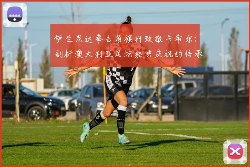 伊兰昆达拳击角旗杆致敬卡希尔：剖析澳大利亚足坛经典庆祝的传承与2026世界杯看点
