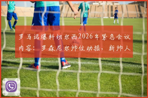 罗马诺爆料切尔西2026年紧急会议内容：罗森尼尔帅位动摇，新帅人选与解雇赔偿成焦点
