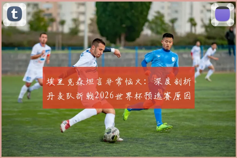 埃里克森坦言非常恼火：深度剖析丹麦队折戟2026世界杯预选赛原因，展望欧洲杯与未来之路
