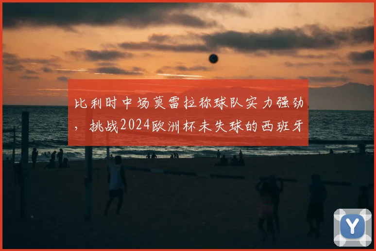 比利时中场莫雷拉称球队实力强劲，挑战2024欧洲杯未失球的西班牙队，附双方战术前瞻与球员看点