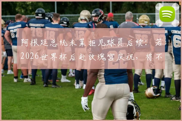 阿根廷总统米莱拒见球员后续:若2026世界杯后赴玫瑰宫庆祝,将不会露面引热议
