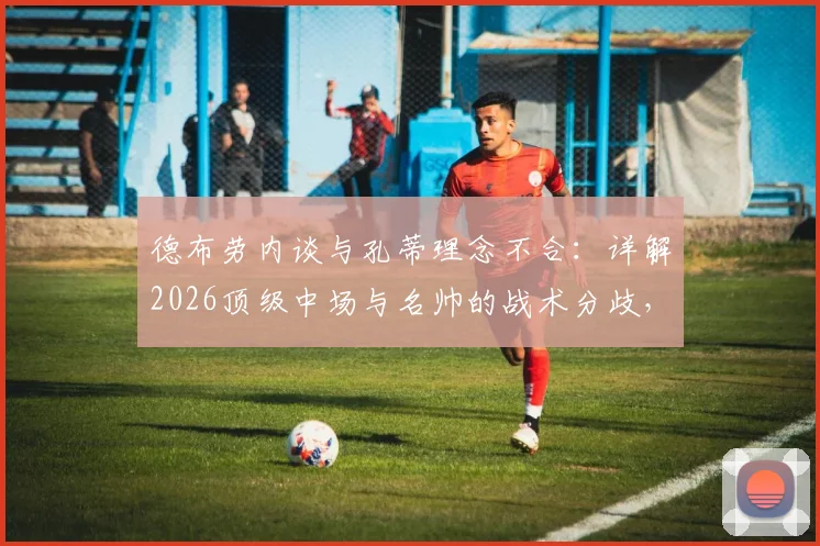德布劳内谈与孔蒂理念不合:详解2026顶级中场与名帅的战术分歧,何种教练风格更适合他?