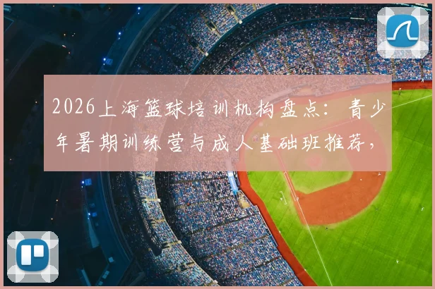 2026上海篮球培训机构盘点:青少年暑期训练营与成人基础班推荐,附口碑机构试听预约指南