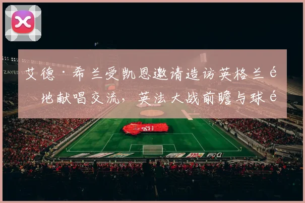 艾德·希兰受凯恩邀请造访英格兰驻地献唱交流，英法大战前瞻与球队氛围解析