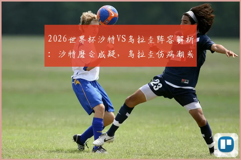 2026世界杯沙特VS乌拉圭阵容解析:沙特磨合成疑,乌拉圭伤病潮或影响首战布阵